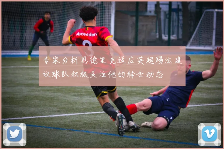 专家分析恩德里克适应英超踢法建议球队积极关注他的转会动态