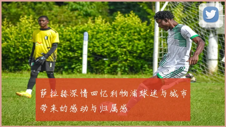 萨拉赫深情回忆利物浦球迷与城市带来的感动与归属感