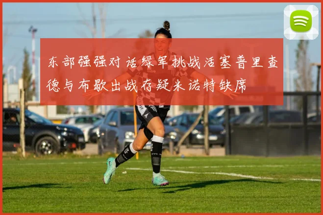 东部强强对话绿军挑战活塞普里查德与布歇出战存疑米诺特缺席