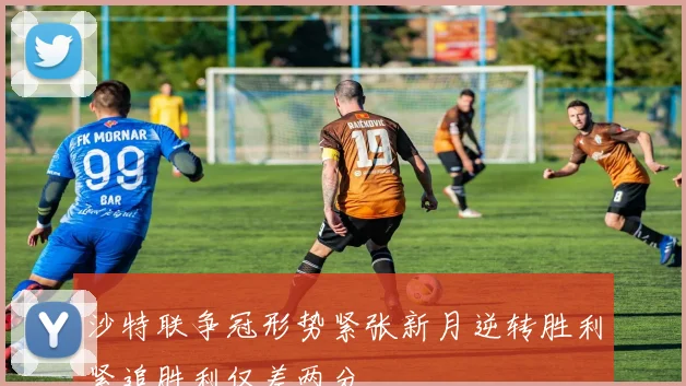 沙特联争冠形势紧张新月逆转胜利紧追胜利仅差两分