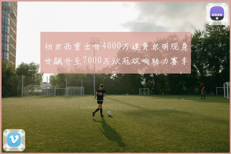 切尔西曾出价4000万追费尔明现身价飙升至7000万欧冠双响助力赛季双10