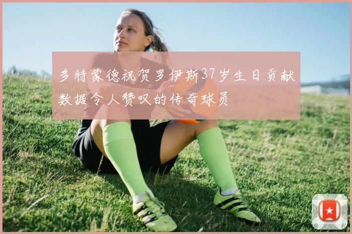 多特蒙德祝贺罗伊斯37岁生日贡献数据令人赞叹的传奇球员