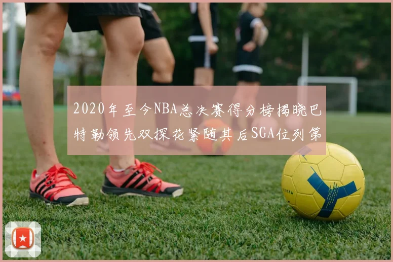 2020年至今NBA总决赛得分榜揭晓巴特勒领先双探花紧随其后SGA位列第四