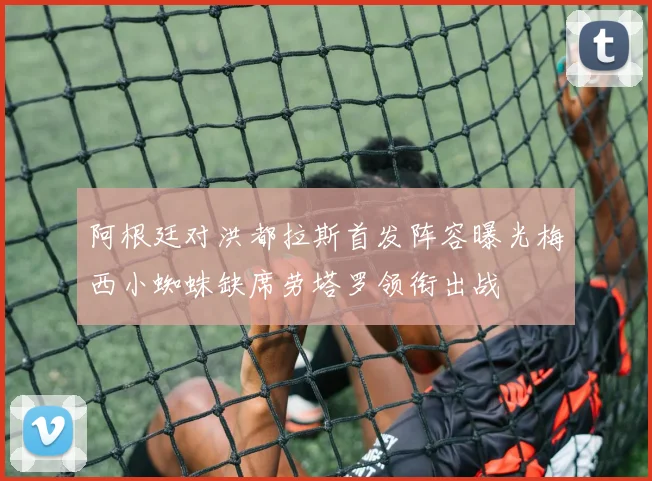 阿根廷对洪都拉斯首发阵容曝光梅西小蜘蛛缺席劳塔罗领衔出战